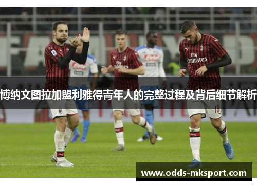 博纳文图拉加盟利雅得青年人的完整过程及背后细节解析